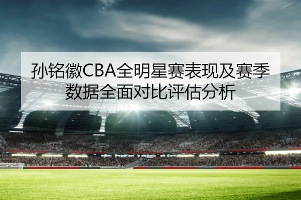 孙铭徽CBA全明星赛表现及赛季数据全面对比评估分析