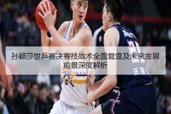孙颖莎世乒赛决赛技战术全面复盘及未来发展前景深度解析